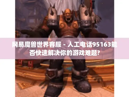 网易魔兽世界客服 - 人工电话95163能否快速解决你的游戏难题?