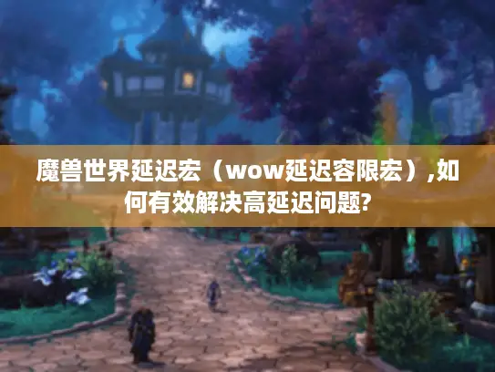 魔兽世界延迟宏（wow延迟容限宏）,如何有效解决高延迟问题?