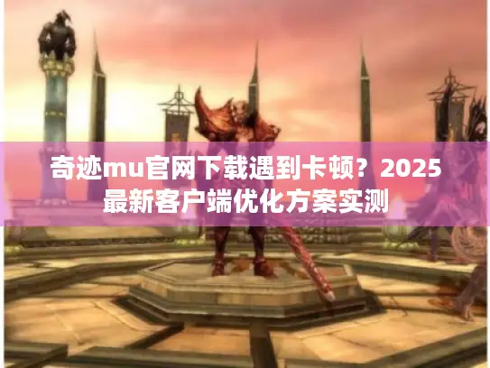 奇迹mu官网下载遇到卡顿？2025最新客户端优化方案实测