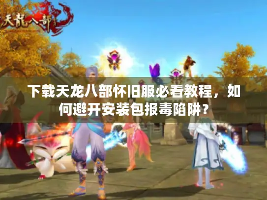 下载天龙八部怀旧服必看教程，如何避开安装包报毒陷阱？
