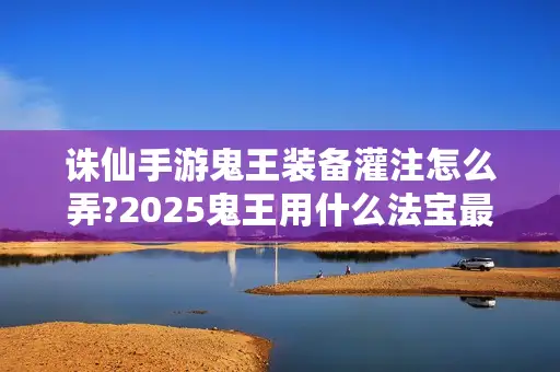 诛仙手游鬼王装备灌注怎么弄?2025鬼王用什么法宝最佳? 诛仙手游鬼王装备灌注怎么弄?2025鬼王用什么法宝最佳?