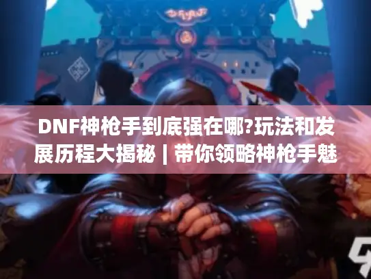 DNF神枪手到底强在哪?玩法和发展历程大揭秘 | 带你领略神枪手魅力