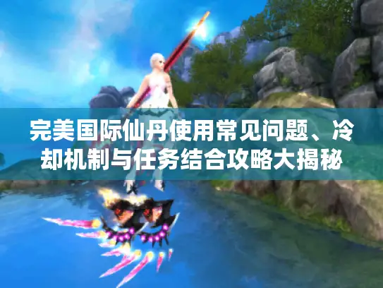 完美国际仙丹使用常见问题、冷却机制与任务结合攻略大揭秘！
