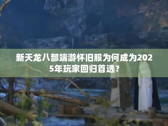新天龙八部端游怀旧服为何成为2025年玩家回归首选？