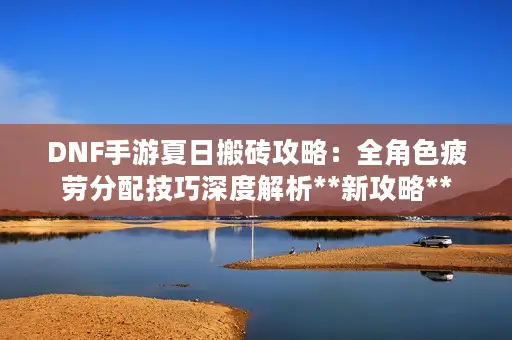 DNF手游夏日搬砖攻略:全角色疲劳分配技巧深度解析**新攻略** DNF手游夏日搬砖攻略:全角色疲劳分配技巧深度解析**新攻略**
