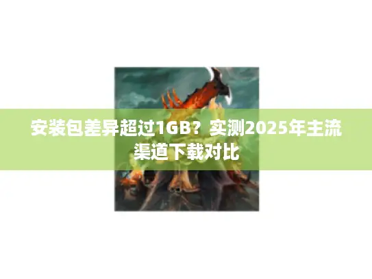 安装包差异超过1GB？实测2025年主流渠道下载对比