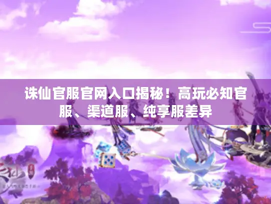 诛仙官服官网入口揭秘！高玩必知官服、渠道服、纯享服差异