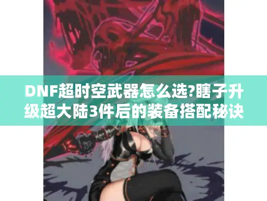 DNF超时空武器怎么选?瞎子升级超大陆3件后的装备搭配秘诀揭秘