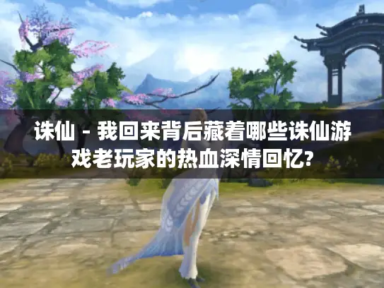 诛仙 - 我回来背后藏着哪些诛仙游戏老玩家的热血深情回忆? 诛仙 - 我回来背后藏着哪些诛仙游戏老玩家的热血深情回忆?
