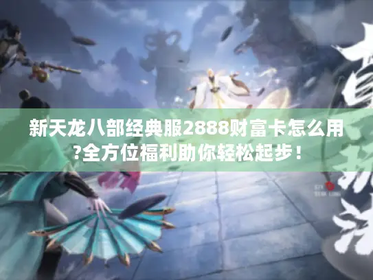 新天龙八部经典服2888财富卡怎么用?全方位福利助你轻松起步！