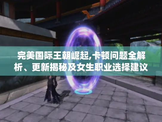 完美国际王朝崛起,卡顿问题全解析、更新揭秘及女生职业选择建议