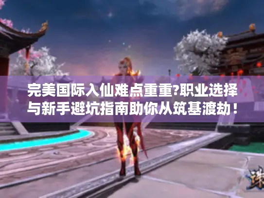 完美国际入仙难点重重?职业选择与新手避坑指南助你从筑基渡劫！