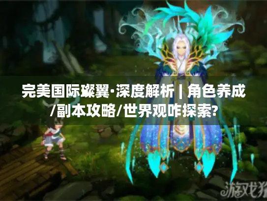 完美国际璨翼·深度解析 | 角色养成/副本攻略/世界观咋探索?
