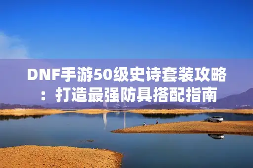 DNF手游50级史诗套装攻略:打造最强防具搭配指南 DNF手游50级史诗套装攻略:打造最强防具搭配指南