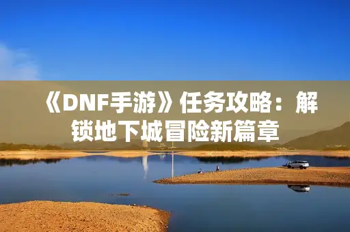 《DNF手游》任务攻略：解锁地下城冒险新篇章