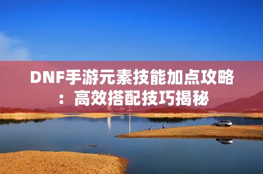 DNF手游元素技能加点攻略:高效搭配技巧揭秘 DNF手游元素技能加点攻略:高效搭配技巧揭秘