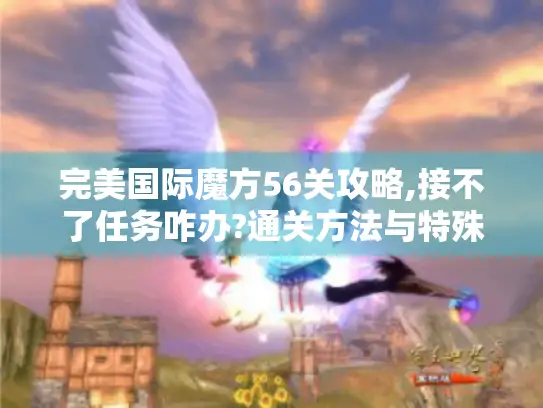 完美国际魔方56关攻略,接不了任务咋办?通关方法与特殊情况处理揭秘
