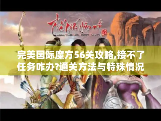 完美国际魔方56关攻略,接不了任务咋办?通关方法与特殊情况处理揭秘