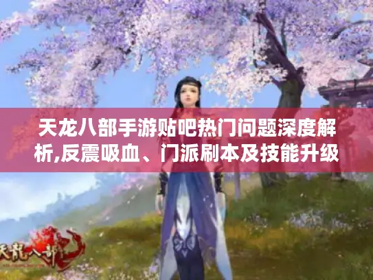 天龙八部手游贴吧热门问题深度解析,反震吸血、门派刷本及技能升级攻略