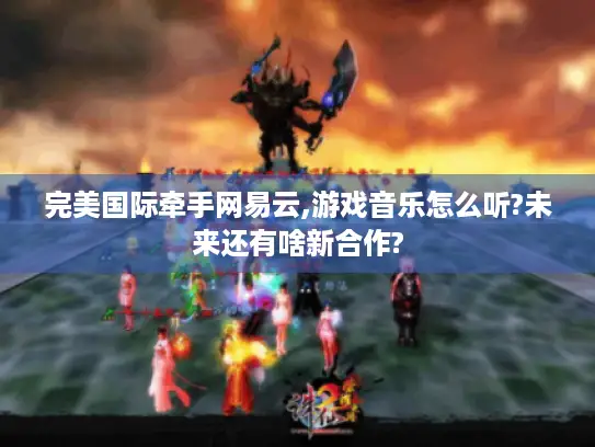 完美国际牵手网易云,游戏音乐怎么听?未来还有啥新合作?