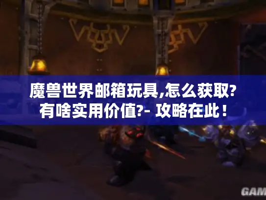 魔兽世界邮箱玩具,怎么获取?有啥实用价值?- 攻略在此！