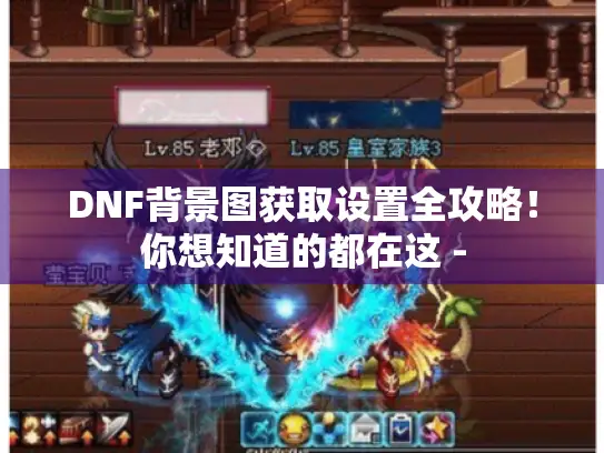 DNF背景图获取设置全攻略！你想知道的都在这 -