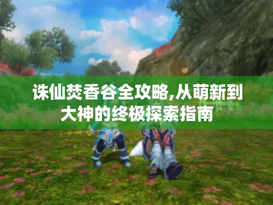 诛仙焚香谷全攻略,从萌新到大神的终极探索指南