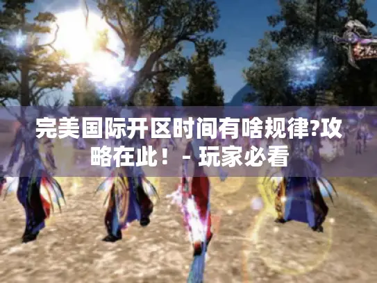 完美国际开区时间有啥规律?攻略在此！- 玩家必看