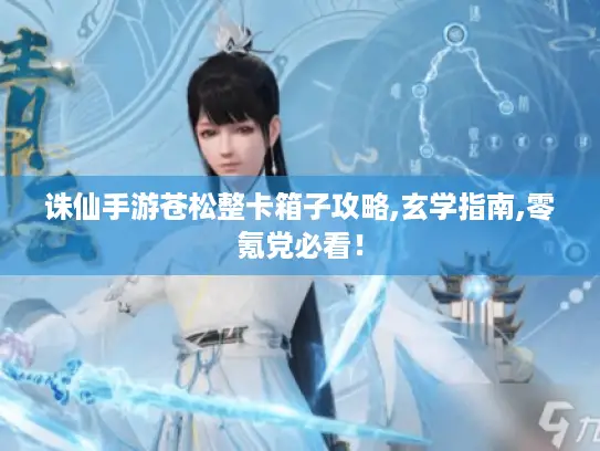 诛仙手游苍松整卡箱子攻略,玄学指南,零氪党必看！