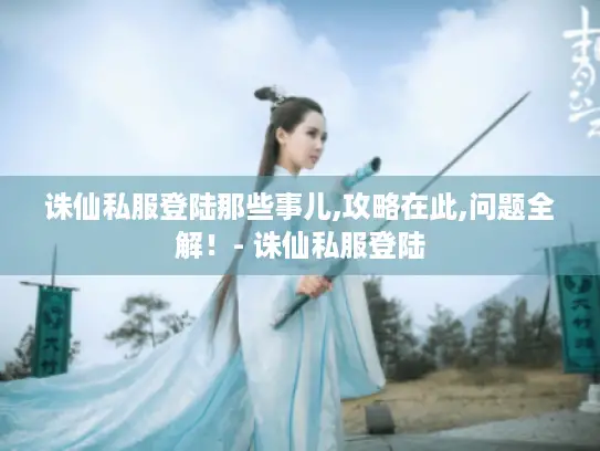 诛仙私服登陆那些事儿,攻略在此,问题全解！- 诛仙私服登陆