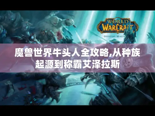 魔兽世界牛头人全攻略,从种族起源到称霸艾泽拉斯