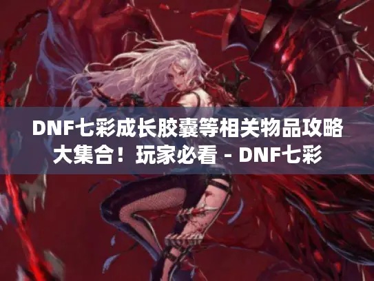 DNF七彩成长胶囊等相关物品攻略大集合！玩家必看 - DNF七彩