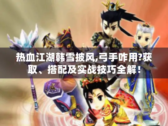 热血江湖韩雪披风,弓手咋用?获取、搭配及实战技巧全解！