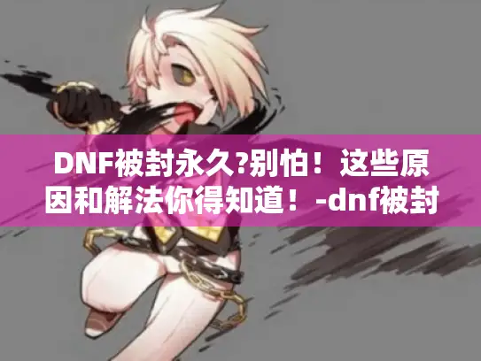 DNF被封永久?别怕！这些原因和解法你得知道！-dnf被封永久