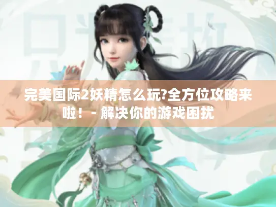 完美国际2妖精怎么玩?全方位攻略来啦!- 解决你的游戏困扰 完美国际2妖精怎么玩?全方位攻略来啦!- 解决你的游戏困扰