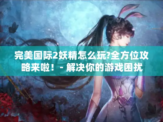 完美国际2妖精怎么玩?全方位攻略来啦!- 解决你的游戏困扰 完美国际2妖精怎么玩?全方位攻略来啦!- 解决你的游戏困扰