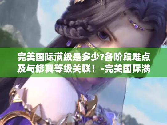 完美国际满级是多少?各阶段难点及与修真等级关联！-完美国际满级