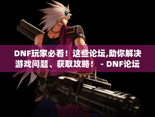 DNF玩家必看！这些论坛,助你解决游戏问题、获取攻略！ - DNF论坛