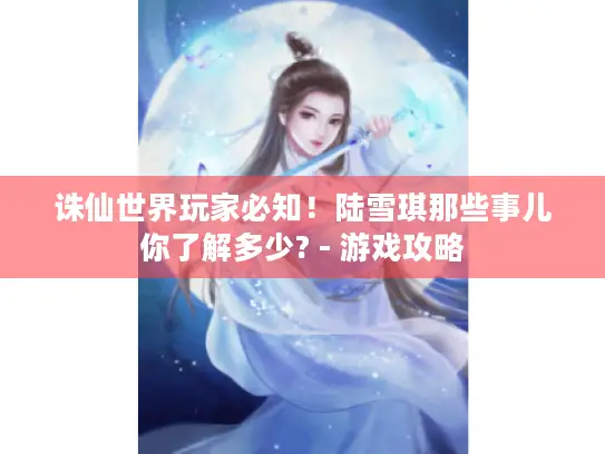 诛仙世界玩家必知！陆雪琪那些事儿你了解多少? - 游戏攻略