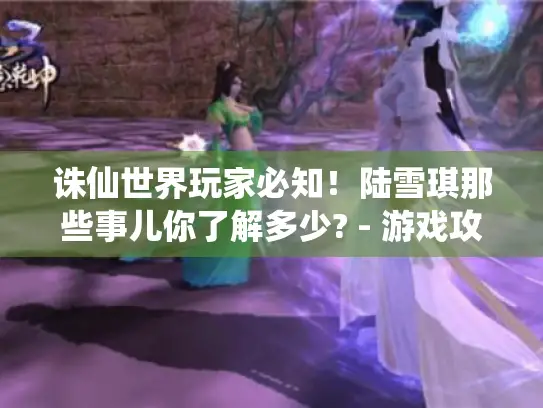 诛仙世界玩家必知！陆雪琪那些事儿你了解多少? - 游戏攻略