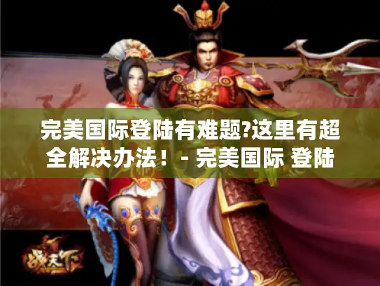 完美国际登陆有难题?这里有超全解决办法！- 完美国际 登陆