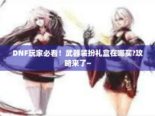 DNF玩家必看!武器装扮礼盒在哪买?攻略来了~ DNF玩家必看!武器装扮礼盒在哪买?攻略来了~