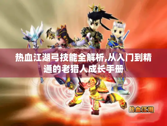 热血江湖弓技能全解析,从入门到精通的老猎人成长手册