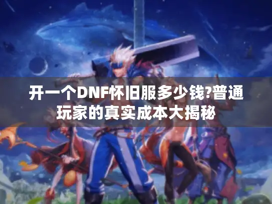 开一个DNF怀旧服多少钱?普通玩家的真实成本大揭秘 开一个DNF怀旧服多少钱?普通玩家的真实成本大揭秘