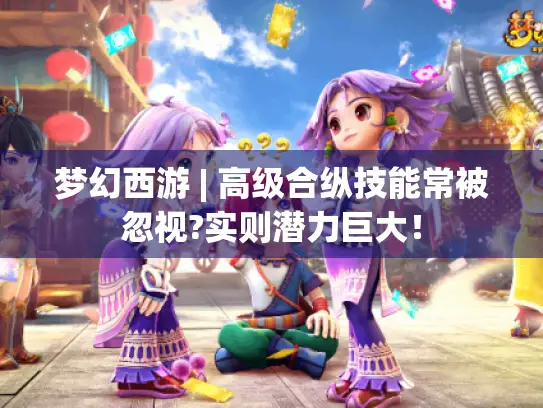梦幻西游 | 高级合纵技能常被忽视?实则潜力巨大! 梦幻西游 | 高级合纵技能常被忽视?实则潜力巨大!