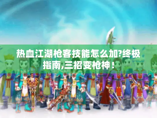 热血江湖枪客技能怎么加?终极指南,三招变枪神！