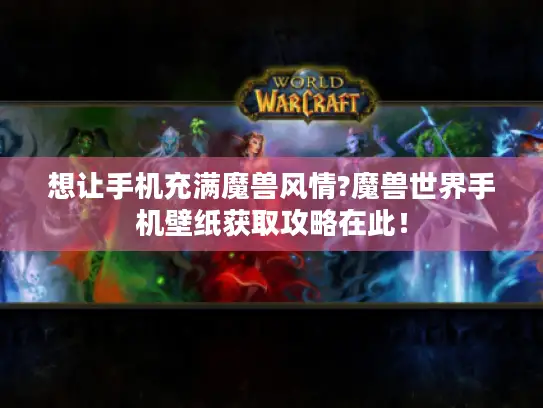 想让手机充满魔兽风情?魔兽世界手机壁纸获取攻略在此！