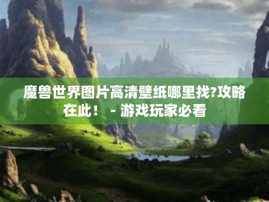 魔兽世界图片高清壁纸哪里找?攻略在此！ - 游戏玩家必看
