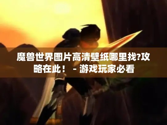 魔兽世界图片高清壁纸哪里找?攻略在此！ - 游戏玩家必看