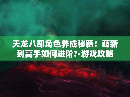 天龙八部角色养成秘籍!萌新到高手如何进阶?-游戏攻略 天龙八部角色养成秘籍!萌新到高手如何进阶?-游戏攻略